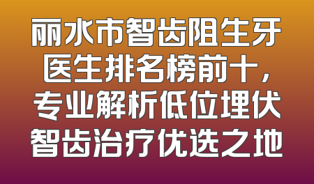 丽水市智齿阻生牙医生排名榜前十，专业解析低位埋伏智齿治疗优选之地