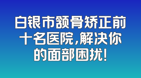 白银市颔骨矫正前十名医院，解决你的面部困扰！