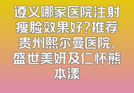 遵义哪家医院注射瘦脸效果好？推荐贵州熙尔曼医院、盛世美妍及仁怀熊本漾