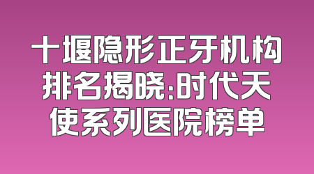 十堰隐形正牙机构排名揭晓：时代天使系列医院榜单