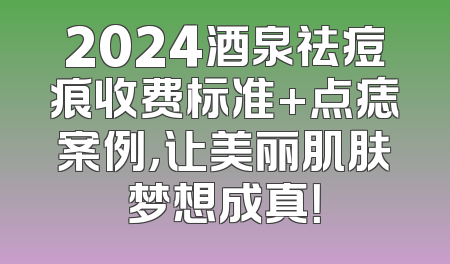 2024酒泉祛痘痕收费标准+点痣案例，让美丽肌肤梦想成真！