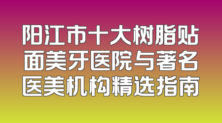 阳江市十大树脂贴面美牙医院与著名医美机构精选指南