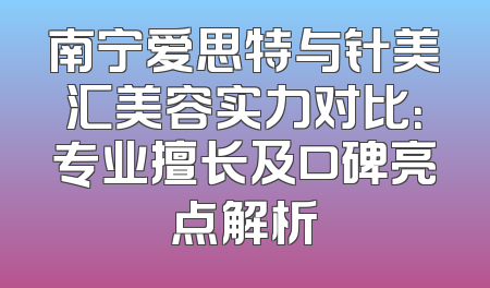 南宁爱思特与针美汇美容实力对比：专业擅长及口碑亮点解析