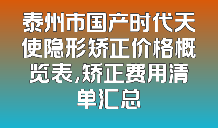 泰州市国产时代天使隐形矫正价格概览表，矫正费用清单汇总