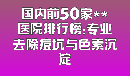 国内前50家**医院排行榜：专业去除痘坑与色素沉淀
