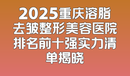 2025重庆溶脂去皱整形美容医院排名前十强实力清单揭晓