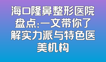 海口隆鼻整形医院盘点：一文带你了解实力派与特色医美机构