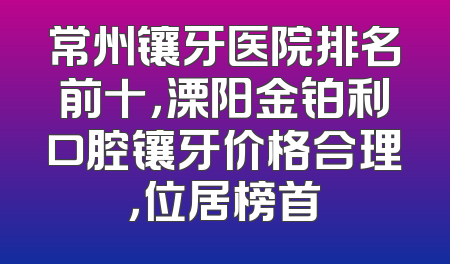 常州镶牙医院排名前十，溧阳金铂利口腔镶牙价格合理，位居榜首