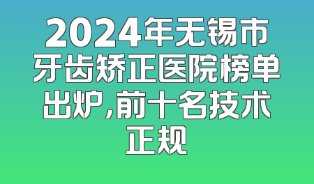 2024年无锡市牙齿矫正医院榜单出炉，前十名技术正规