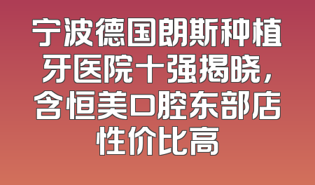 宁波德国朗斯种植牙医院十强揭晓，含恒美口腔东部店性价比高