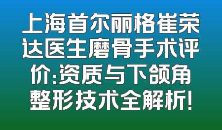 上海首尔丽格崔荣达医生磨骨手术评价：资质与下颌角整形技术全解析！