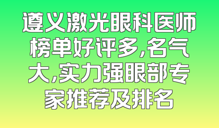 遵义激光眼科医师榜单好评多，名气大，实力强眼部专家推荐及排名