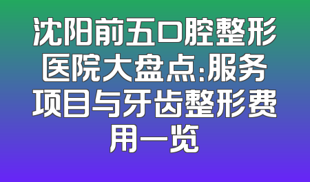沈阳前五口腔整形医院大盘点：服务项目与牙齿整形费用一览