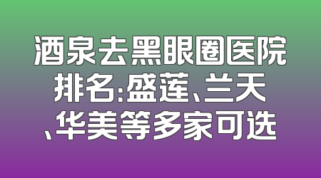 酒泉去黑眼圈医院排名：盛莲、兰天、华美等多家可选