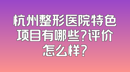 杭州整形医院特色项目有哪些？评价怎么样？