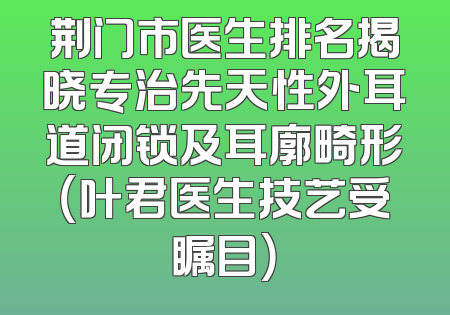 荆门市医生排名揭晓专治先天性外耳道闭锁及耳廓畸形（叶君医生技艺受瞩目）