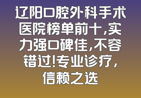 辽阳口腔外科手术医院榜单前十，实力强口碑佳，不容错过！专业诊疗，信赖之选