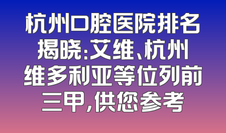 杭州口腔医院排名揭晓：艾维、杭州维多利亚等位列前三甲，供您参考