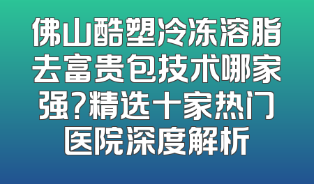 佛山酷塑冷冻溶脂去富贵包技术哪家强？精选十家热门医院深度解析