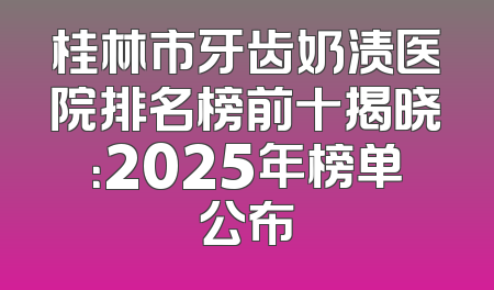 桂林市牙齿奶渍医院排名榜前十揭晓：2025年榜单公布