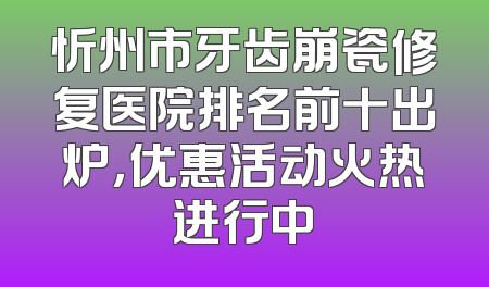 忻州市牙齿崩瓷修复医院排名前十出炉，优惠活动火热进行中