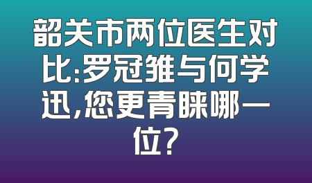 韶关市两位医生对比：罗冠雏与何学迅，您更青睐哪一位？