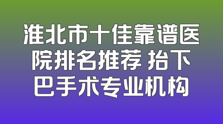淮北市十佳靠谱医院排名推荐 抬下巴手术专业机构