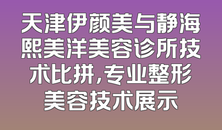 天津伊颜美与静海熙美洋美容诊所技术比拼，专业整形美容技术展示