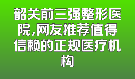 韶关前三强整形医院，网友推荐值得信赖的正规医疗机构