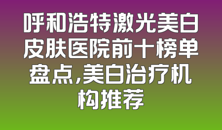 呼和浩特激光美白皮肤医院前十榜单盘点，美白治疗机构推荐