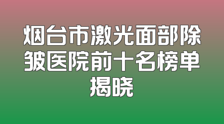 烟台市激光面部除皱医院前十名榜单揭晓