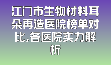 江门市生物材料耳朵再造医院榜单对比，各医院实力解析