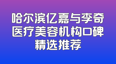 哈尔滨亿嘉与李奇医疗美容机构口碑精选推荐