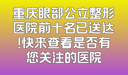 重庆眼部公立整形医院前十名已送达！快来查看是否有您关注的医院