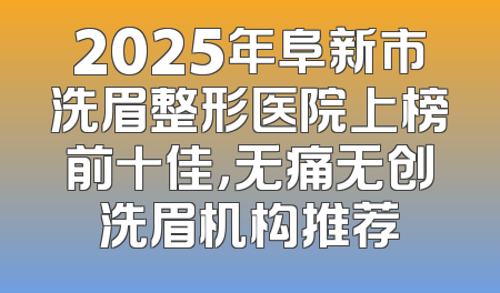 2025年阜新市洗眉整形医院上榜前十佳，无痛无创洗眉机构推荐