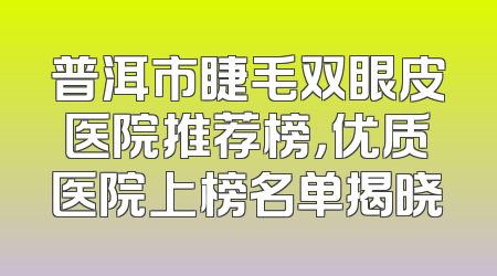 普洱市睫毛双眼皮医院推荐榜，优质医院上榜名单揭晓