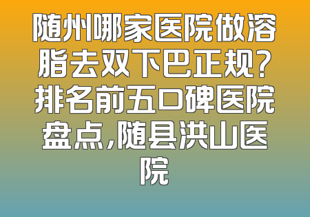 随州哪家医院做溶脂去双下巴正规？排名前五口碑医院盘点，随县洪山医院