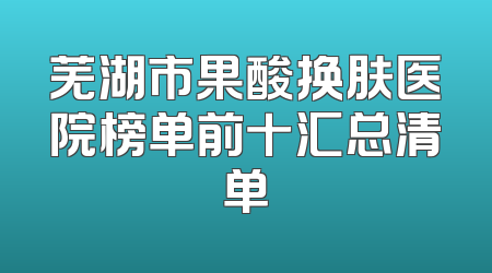 芜湖市果酸换肤医院榜单前十汇总清单
