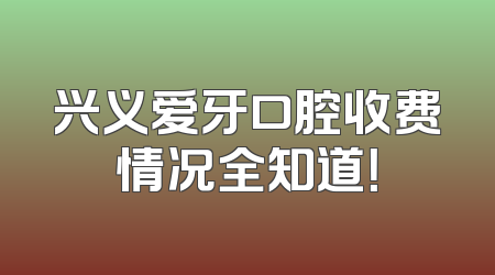 兴义爱牙口腔收费情况全知道！