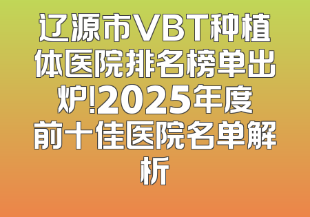 辽源市VBT种植体医院排名榜单出炉！2025年度前十佳医院名单解析