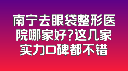 南宁去眼袋整形医院哪家好？这几家实力口碑都不错
