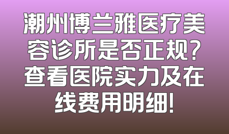 潮州博兰雅医疗美容诊所是否正规？查看医院实力及在线费用明细！
