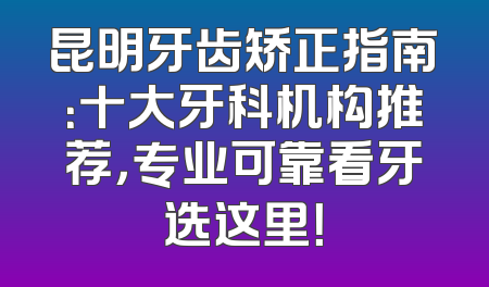昆明牙齿矫正指南：十大牙科机构推荐，专业可靠看牙选这里！