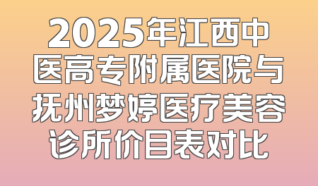 2025年江西中医高专附属医院与抚州梦婷医疗美容诊所价目表对比