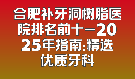 合肥补牙洞树脂医院排名前十_2025年指南：精选优质牙科