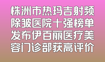 株洲市热玛吉射频除皱医院十强榜单发布伊百丽医疗美容门诊部获高评价