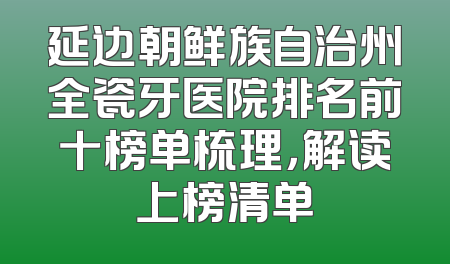 延边朝鲜族自治州全瓷牙医院排名前十榜单梳理，解读上榜清单