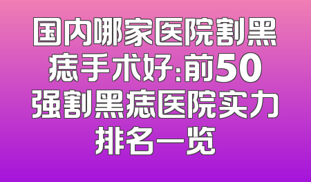 国内哪家医院割黑痣手术好：前50强割黑痣医院实力排名一览