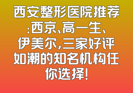 西安整形医院推荐：西京、高一生、伊美尔，三家好评如潮的知名机构任你选择！