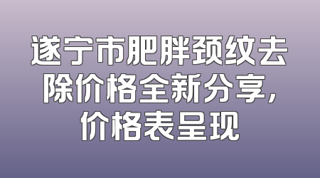 遂宁市肥胖颈纹去除价格全新分享，价格表呈现